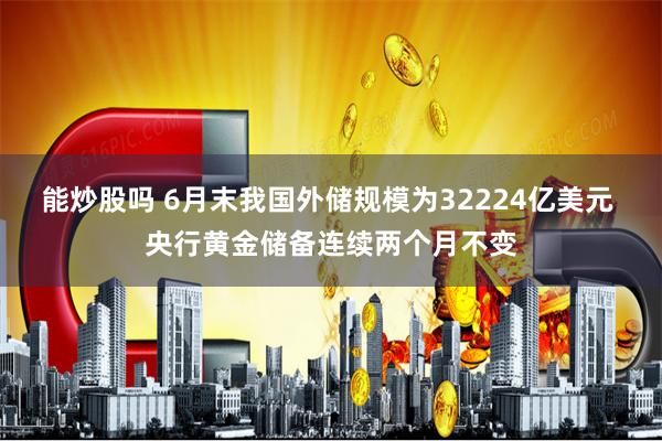 能炒股吗 6月末我国外储规模为32224亿美元 央行黄金储备连续两个月不变