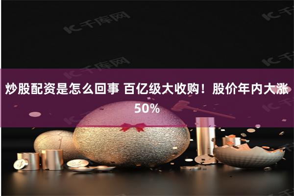 炒股配资是怎么回事 百亿级大收购！股价年内大涨50%