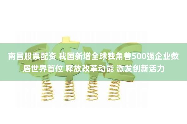 南昌股票配资 我国新增全球独角兽500强企业数居世界首位 释放改革动能 激发创新活力