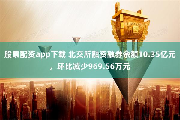 股票配资app下载 北交所融资融券余额10.35亿元，环比减少969.56万元