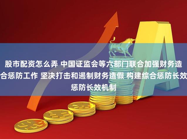 股市配资怎么弄 中国证监会等六部门联合加强财务造假综合惩防工作 坚决打击和遏制财务造假 构建综合惩防长效机制