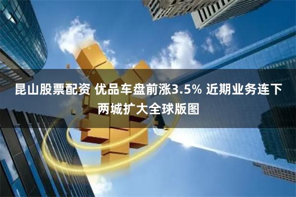 昆山股票配资 优品车盘前涨3.5% 近期业务连下两城扩大全球版图