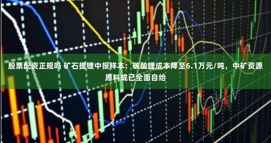 股票配资正规吗 矿石提锂中报样本：碳酸锂成本降至6.1万元/吨，中矿资源原料或已全面自给