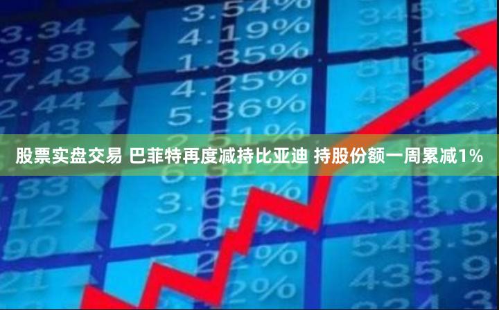 股票实盘交易 巴菲特再度减持比亚迪 持股份额一周累减1%