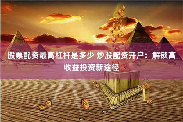 股票配资最高杠杆是多少 炒股配资开户：解锁高收益投资新途径