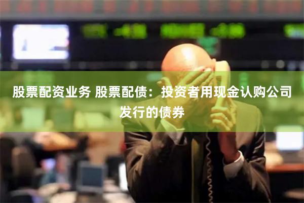 股票配资业务 股票配债：投资者用现金认购公司发行的债券