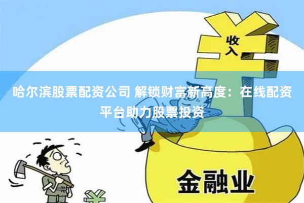 哈尔滨股票配资公司 解锁财富新高度：在线配资平台助力股票投资