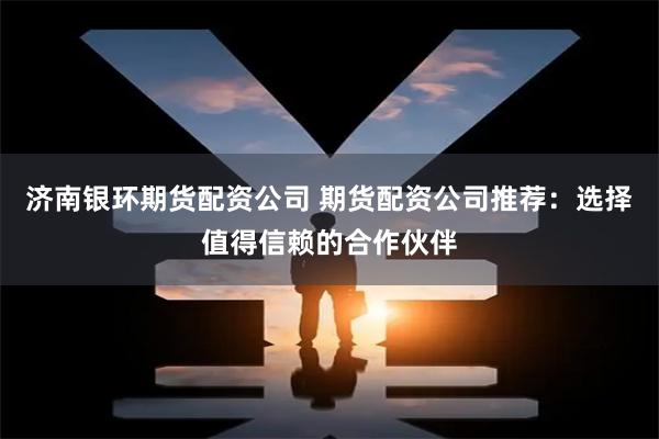 济南银环期货配资公司 期货配资公司推荐：选择值得信赖的合作伙伴