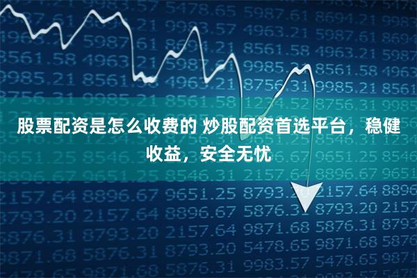 股票配资是怎么收费的 炒股配资首选平台，稳健收益，安全无忧