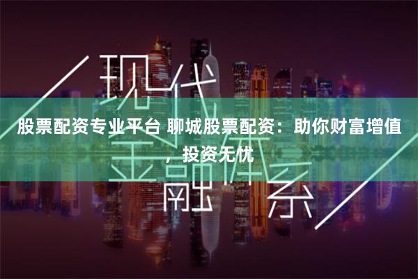 股票配资专业平台 聊城股票配资：助你财富增值，投资无忧