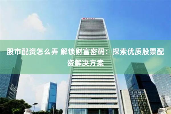 股市配资怎么弄 解锁财富密码：探索优质股票配资解决方案