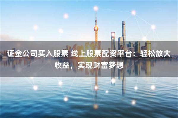 证金公司买入股票 线上股票配资平台：轻松放大收益，实现财富梦想
