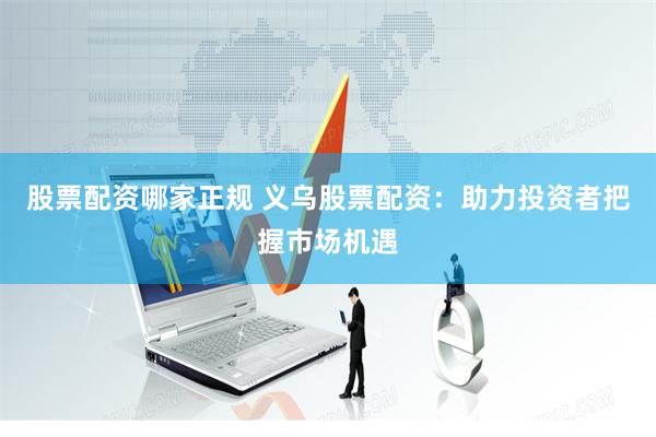 股票配资哪家正规 义乌股票配资：助力投资者把握市场机遇