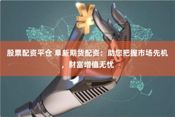 股票配资平仓 阜新期货配资：助您把握市场先机，财富增值无忧