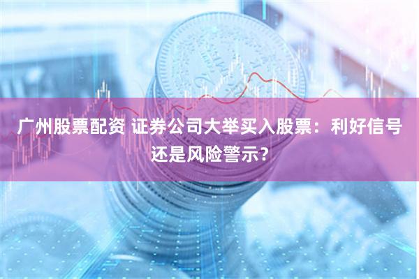 广州股票配资 证券公司大举买入股票：利好信号还是风险警示？