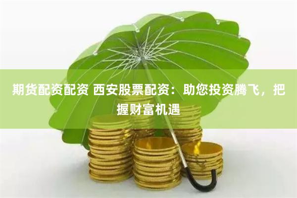 期货配资配资 西安股票配资：助您投资腾飞，把握财富机遇