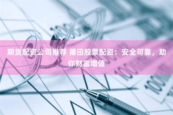 期货配资公司推荐 莆田股票配资：安全可靠，助你财富增值