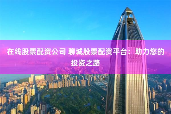 在线股票配资公司 聊城股票配资平台：助力您的投资之路