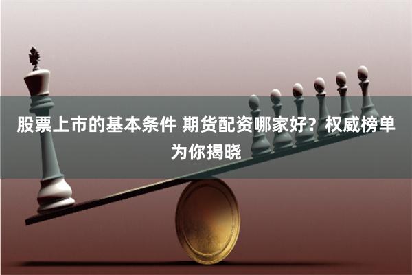 股票上市的基本条件 期货配资哪家好？权威榜单为你揭晓