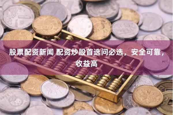 股票配资新闻 配资炒股首选问必选，安全可靠，收益高