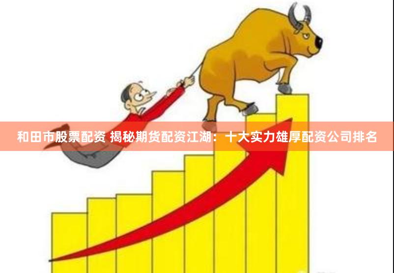 和田市股票配资 揭秘期货配资江湖：十大实力雄厚配资公司排名