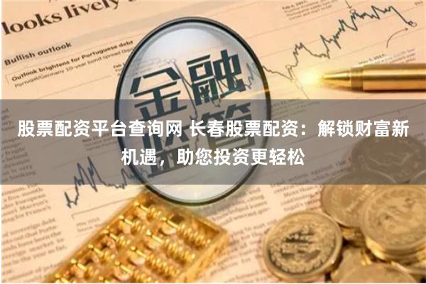 股票配资平台查询网 长春股票配资：解锁财富新机遇，助您投资更轻松